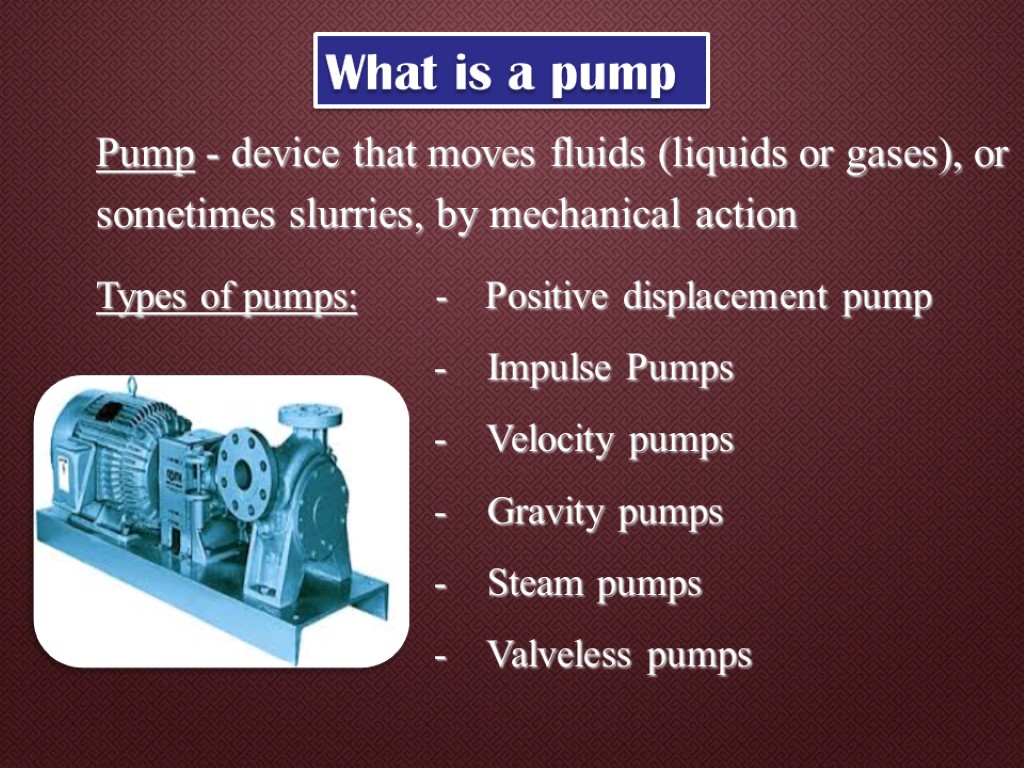 Pump - device that moves fluids (liquids or gases), or sometimes slurries, by mechanical